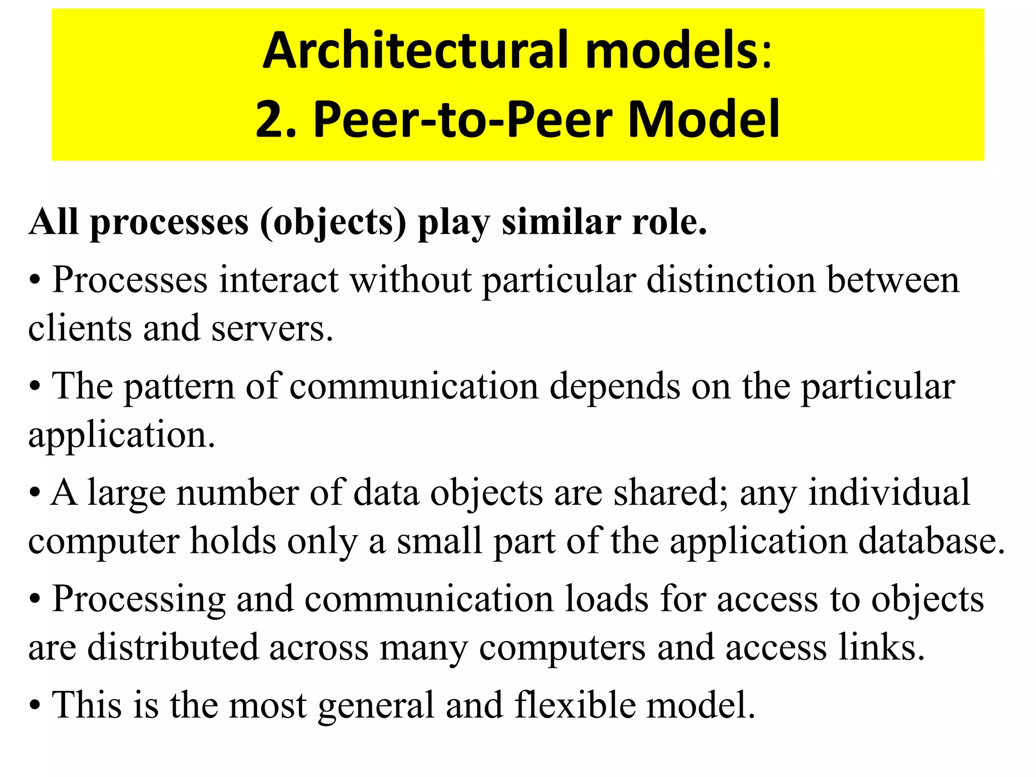 Architectural models:
2. Peer-to-Peer Model
All processes (objects) play similar role.
• Processes interact without particular distinction between
clients and servers.
• The pattern of communication depends on the particular
application.
• A large number of data objects are shared; any individual
computer holds only a small part of the application database.
• Processing and communication loads for access to objects
are distributed across many computers and access links.
• This is the most general and flexible model.
 