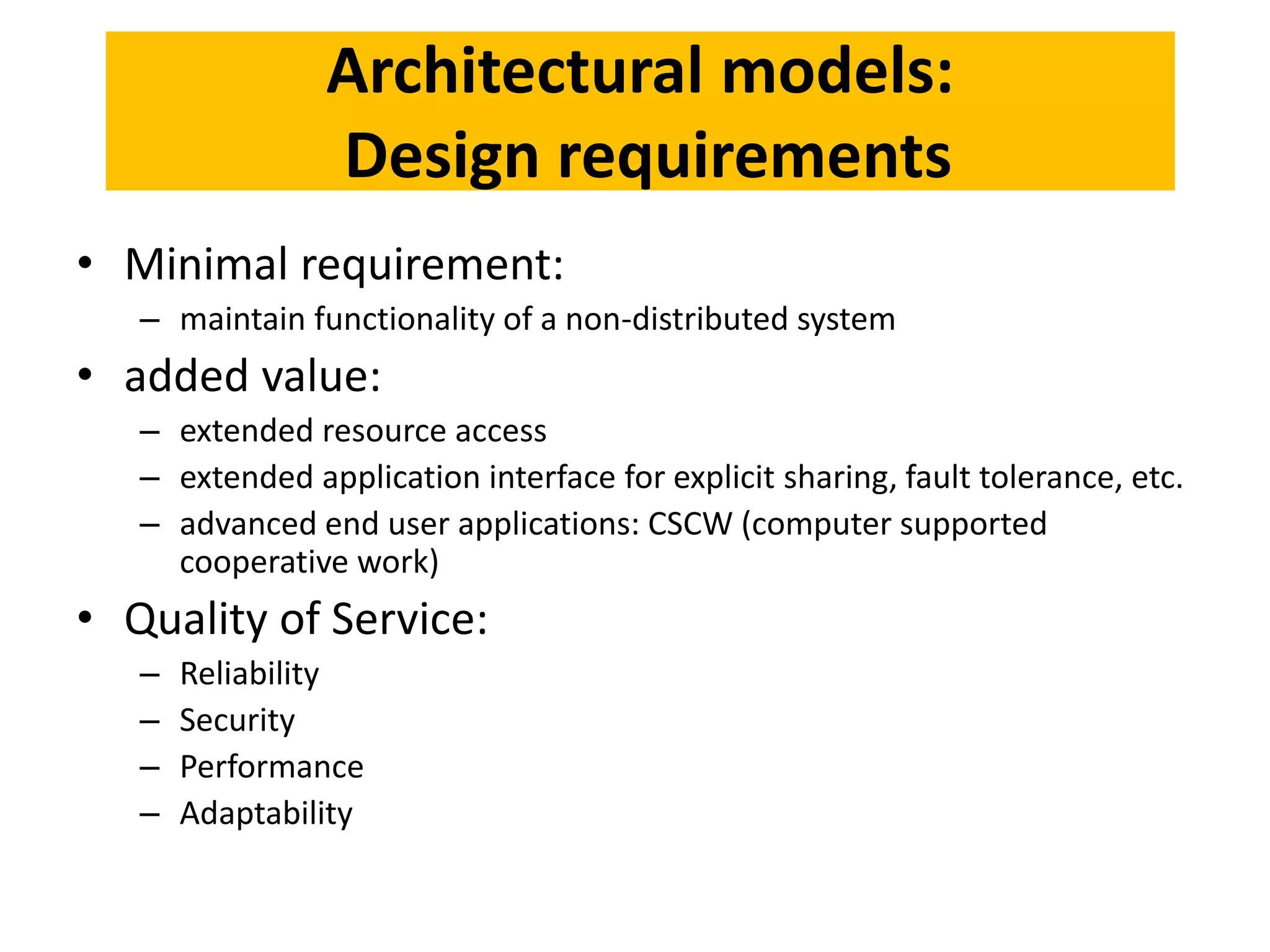 Architectural models:
Design requirements
• Minimal requirement:
– maintain functionality of a non-distributed system
• added value:
– extended resource access
– extended application interface for explicit sharing, fault tolerance, etc.
– advanced end user applications: CSCW (computer supported
cooperative work)
• Quality of Service:
– Reliability
– Security
– Performance
– Adaptability
 