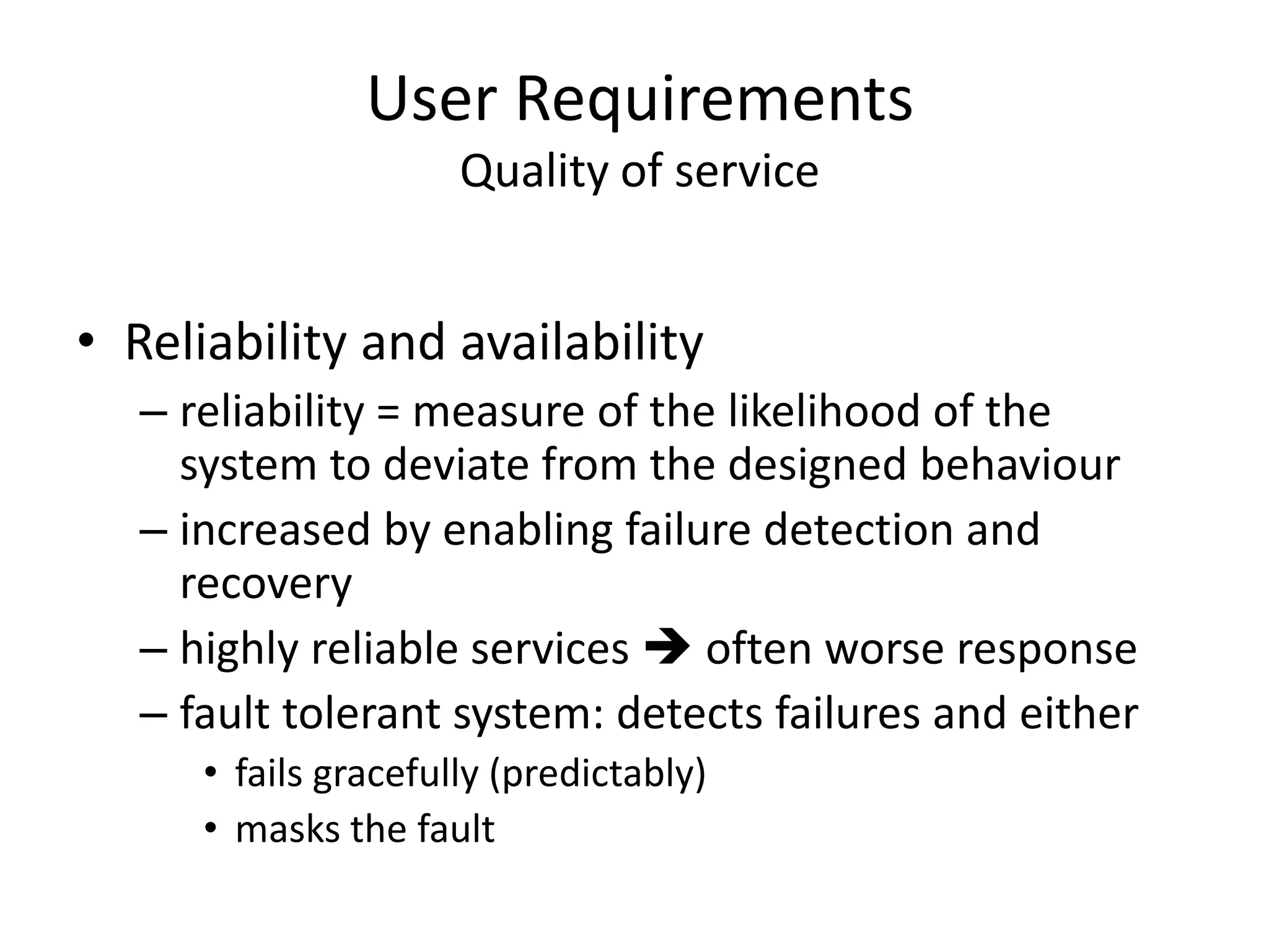 User Requirements
Quality of service
• Reliability and availability
– reliability = measure of the likelihood of the
system to deviate from the designed behaviour
– increased by enabling failure detection and
recovery
– highly reliable services  often worse response
– fault tolerant system: detects failures and either
• fails gracefully (predictably)
• masks the fault
 