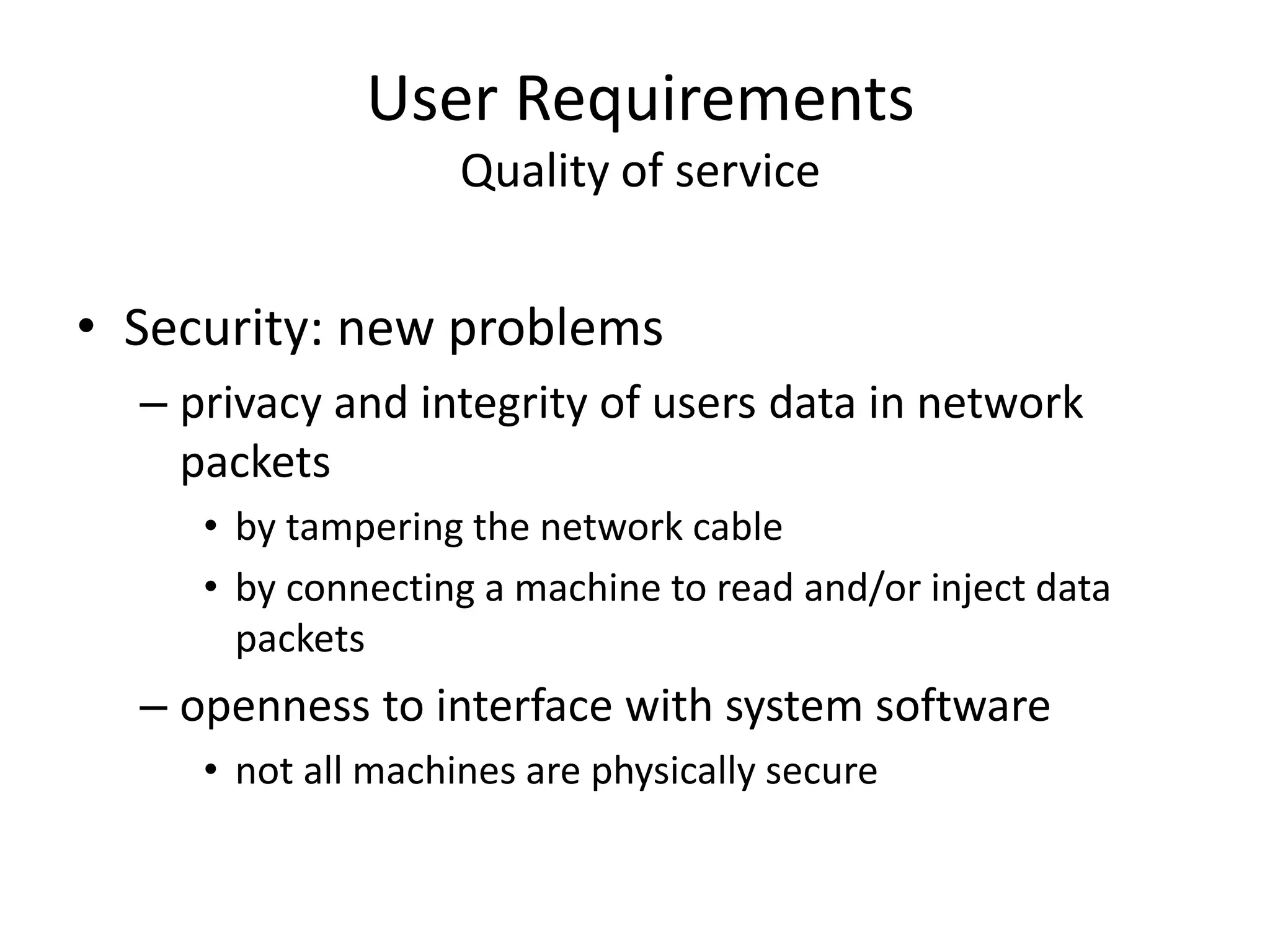 User Requirements
Quality of service
• Security: new problems
– privacy and integrity of users data in network
packets
• by tampering the network cable
• by connecting a machine to read and/or inject data
packets
– openness to interface with system software
• not all machines are physically secure
 