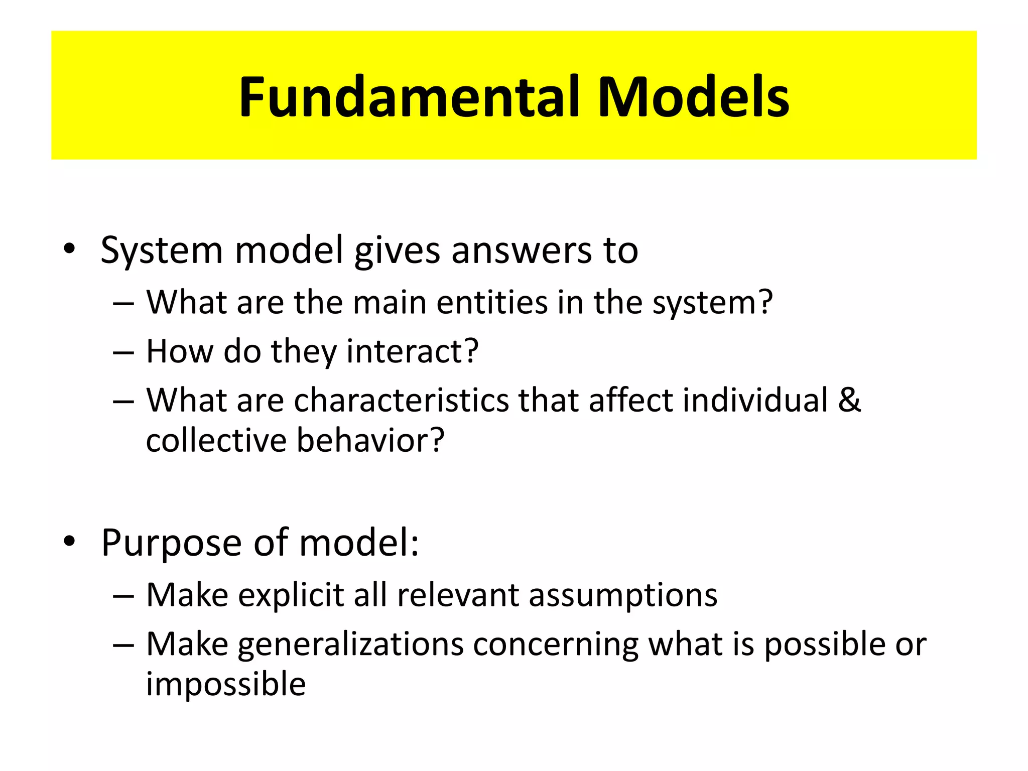 Fundamental Models
• System model gives answers to
– What are the main entities in the system?
– How do they interact?
– What are characteristics that affect individual &
collective behavior?
• Purpose of model:
– Make explicit all relevant assumptions
– Make generalizations concerning what is possible or
impossible
 