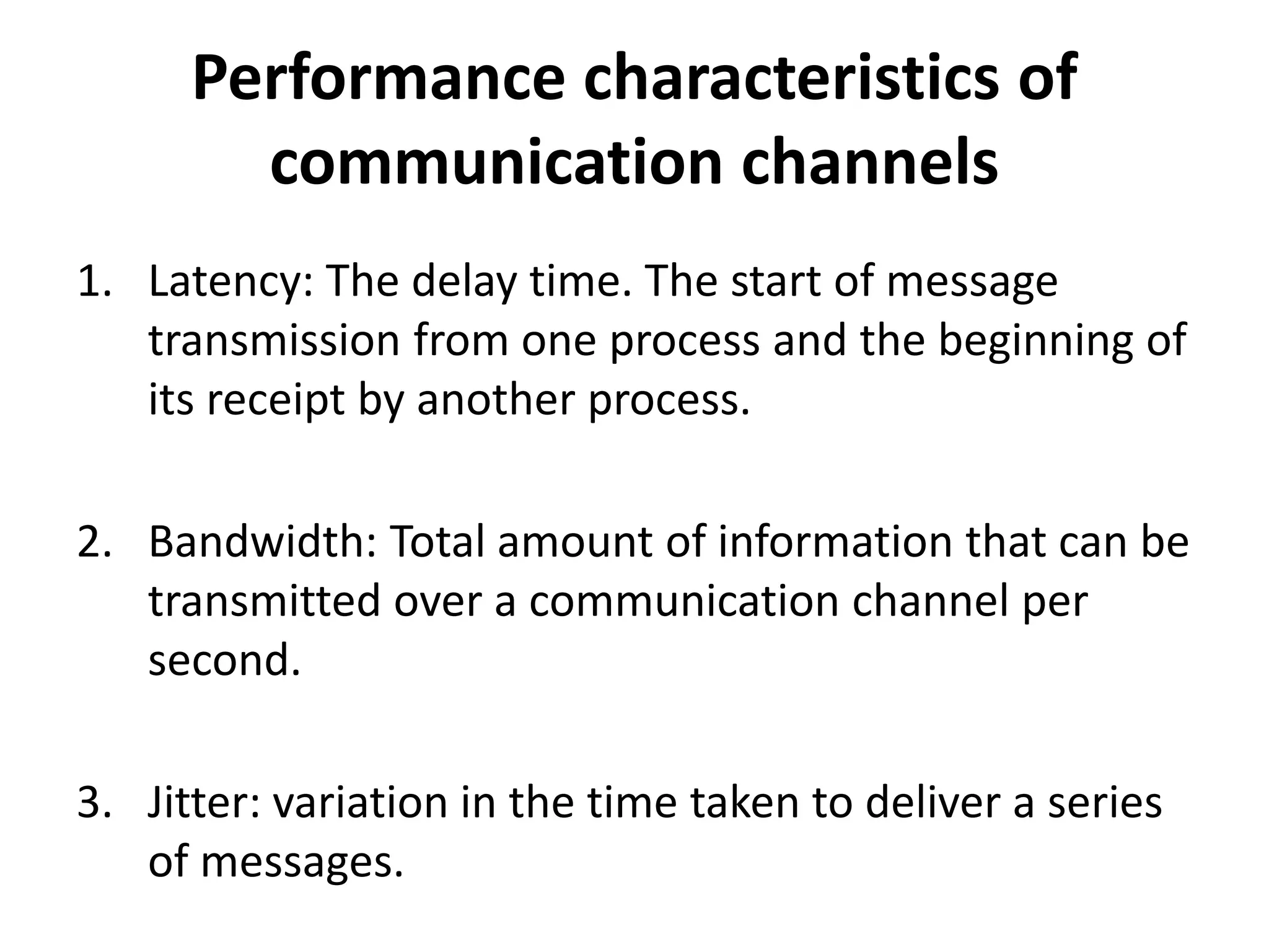 Performance characteristics of
communication channels
1. Latency: The delay time. The start of message
transmission from one process and the beginning of
its receipt by another process.
2. Bandwidth: Total amount of information that can be
transmitted over a communication channel per
second.
3. Jitter: variation in the time taken to deliver a series
of messages.
 