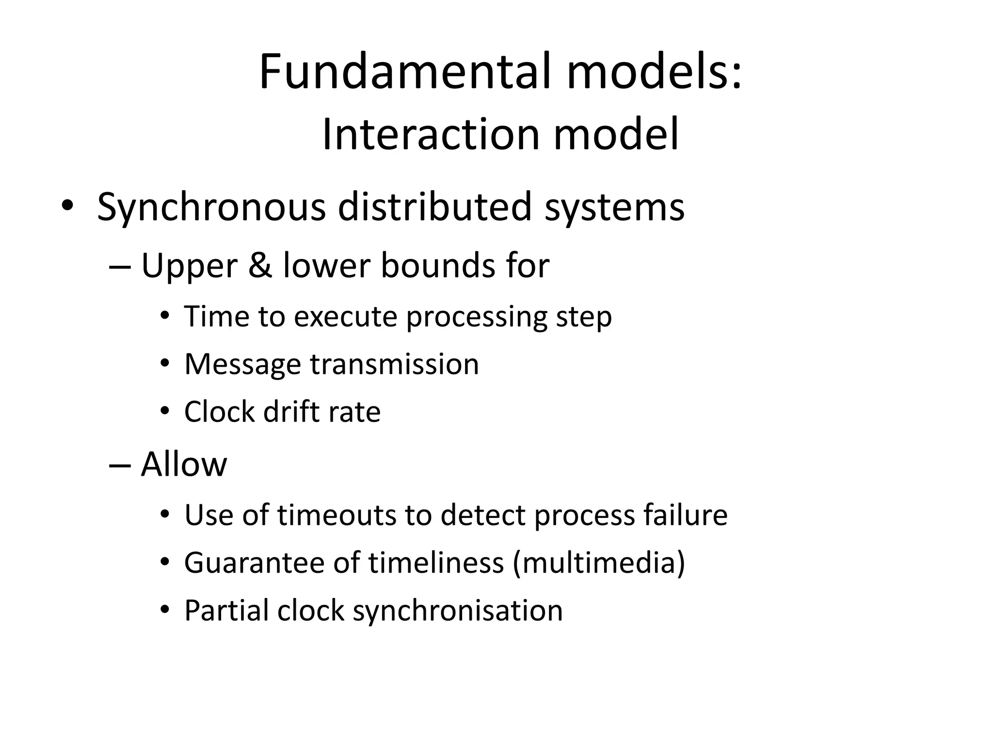 Fundamental models:
Interaction model
• Synchronous distributed systems
– Upper & lower bounds for
• Time to execute processing step
• Message transmission
• Clock drift rate
– Allow
• Use of timeouts to detect process failure
• Guarantee of timeliness (multimedia)
• Partial clock synchronisation
 