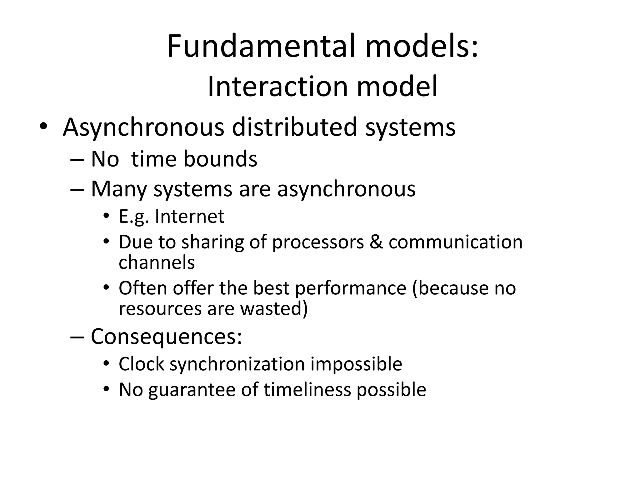 Fundamental models:
Interaction model
• Asynchronous distributed systems
– No time bounds
– Many systems are asynchronous
• E.g. Internet
• Due to sharing of processors & communication
channels
• Often offer the best performance (because no
resources are wasted)
– Consequences:
• Clock synchronization impossible
• No guarantee of timeliness possible
 