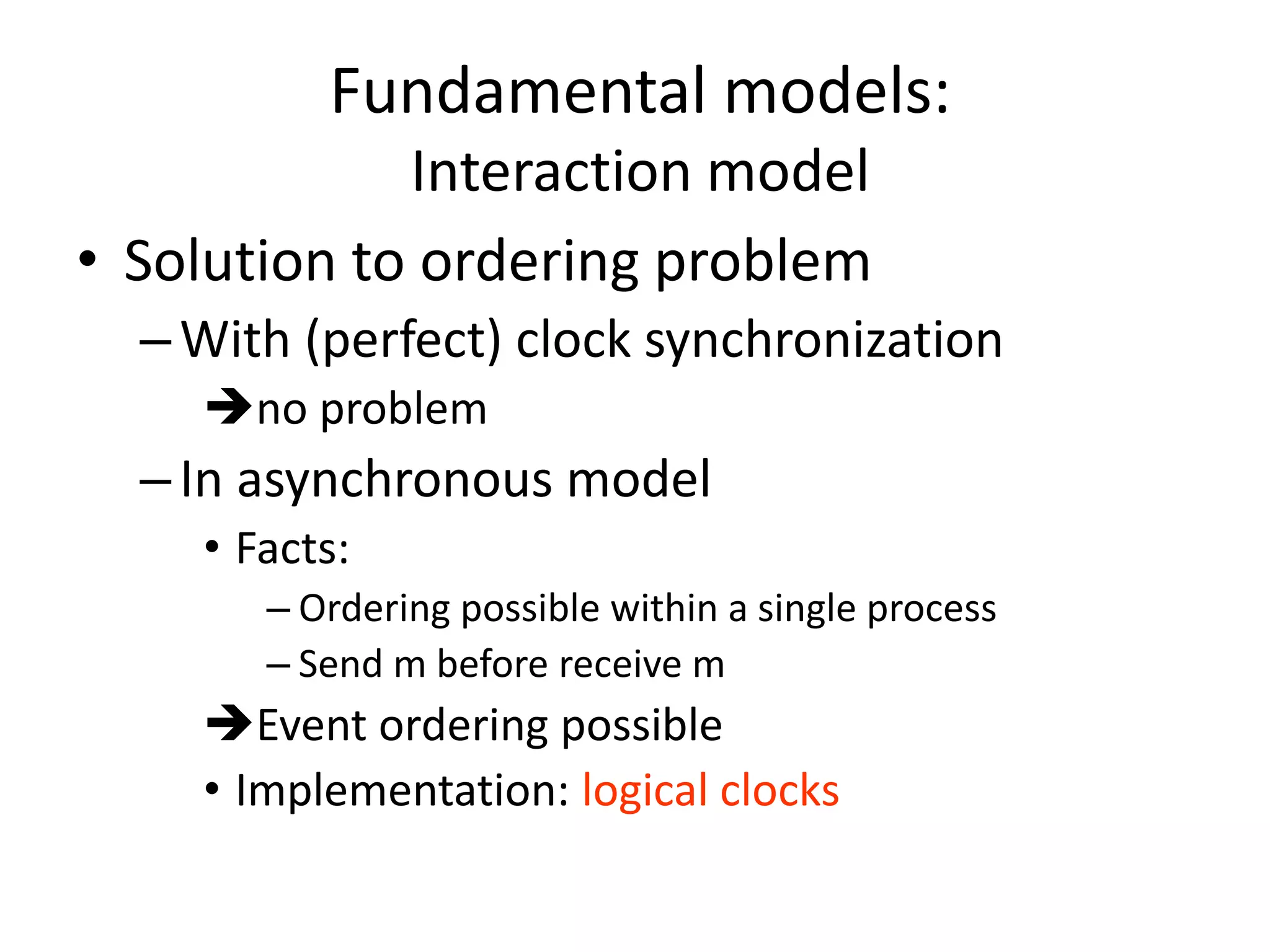 Fundamental models:
Interaction model
• Solution to ordering problem
–With (perfect) clock synchronization
no problem
–In asynchronous model
• Facts:
– Ordering possible within a single process
– Send m before receive m
Event ordering possible
• Implementation: logical clocks
 