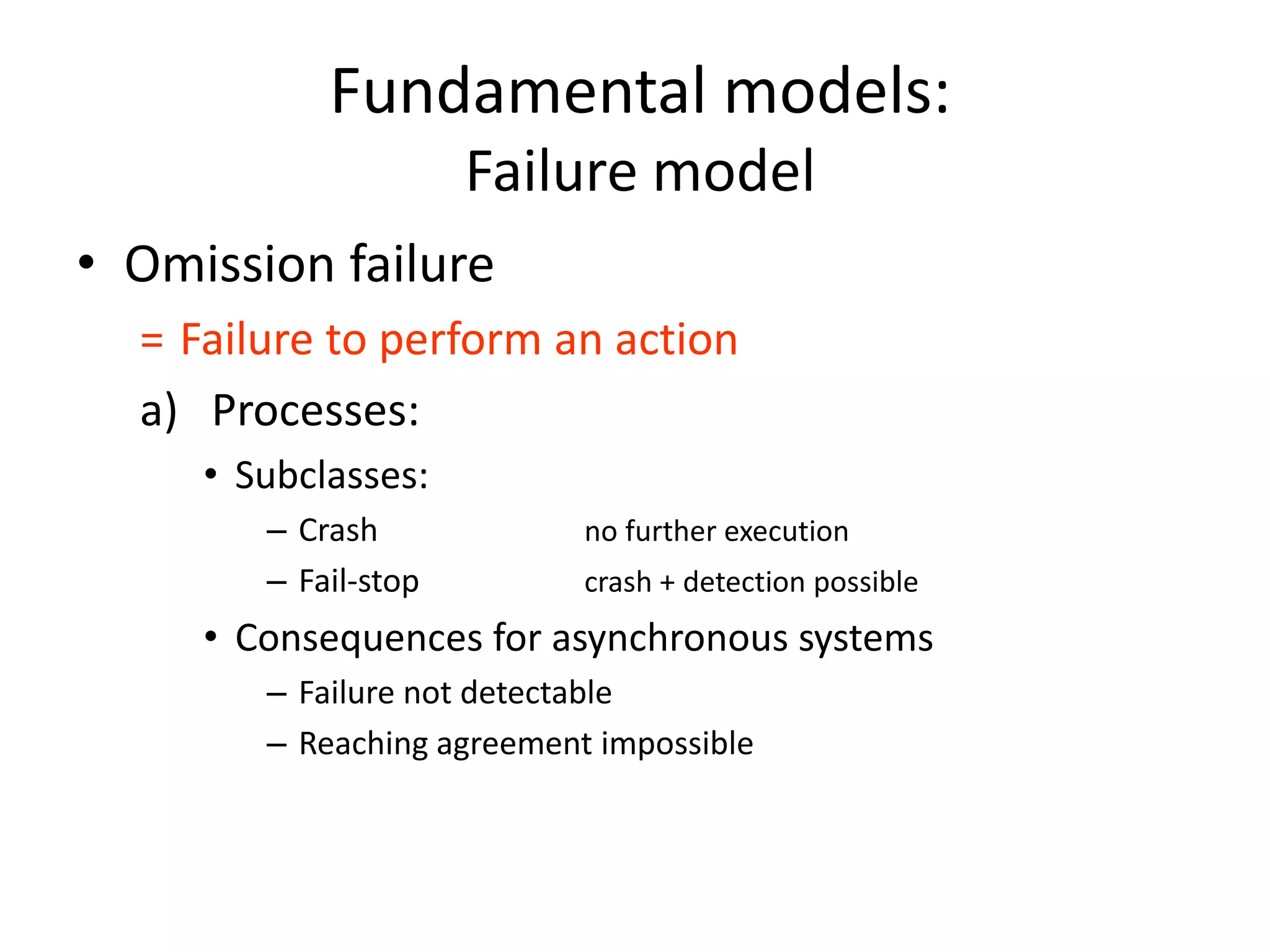Fundamental models:
Failure model
• Omission failure
= Failure to perform an action
a) Processes:
• Subclasses:
– Crash no further execution
– Fail-stop crash + detection possible
• Consequences for asynchronous systems
– Failure not detectable
– Reaching agreement impossible
 