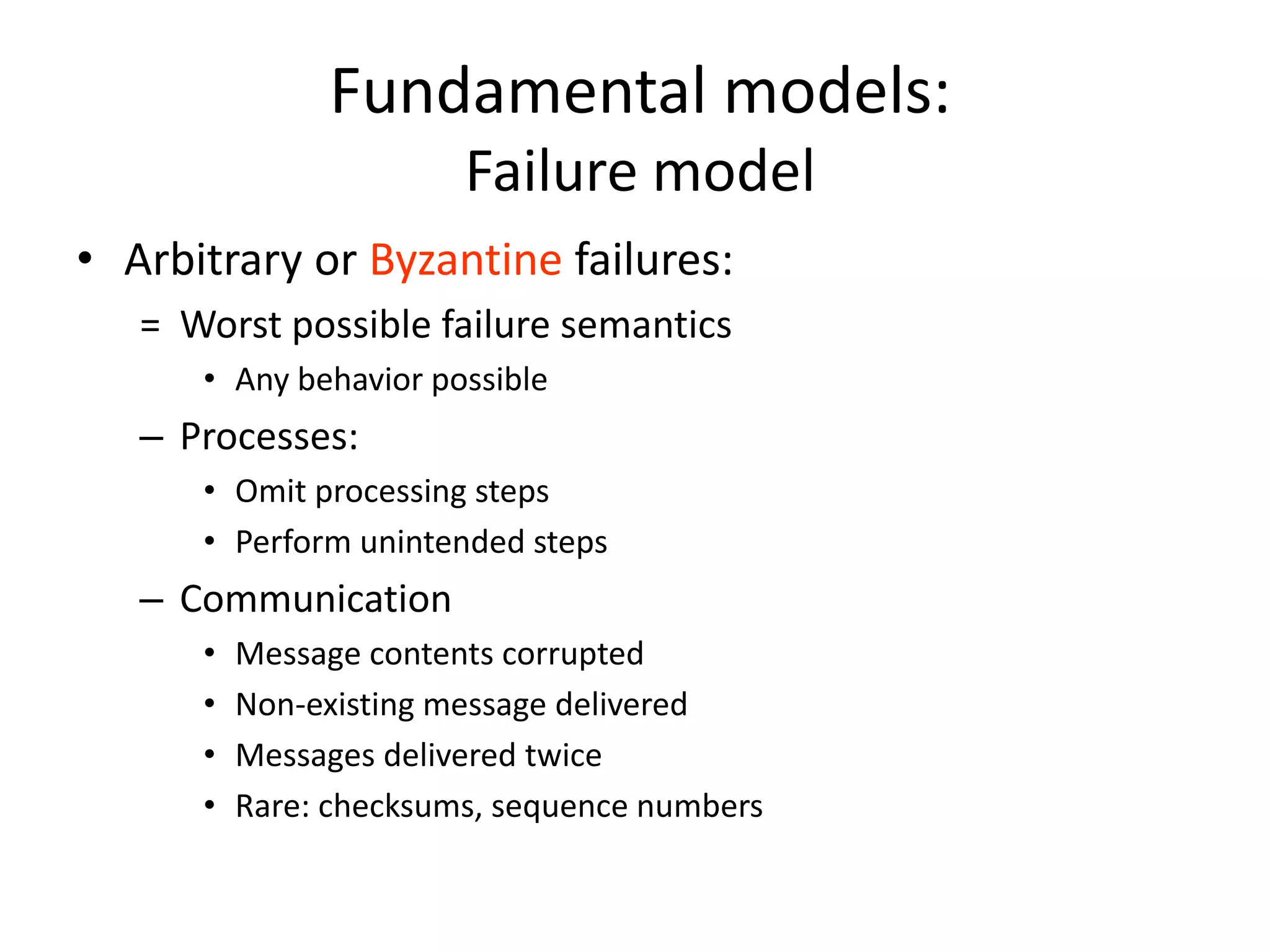 Fundamental models:
Failure model
• Arbitrary or Byzantine failures:
= Worst possible failure semantics
• Any behavior possible
– Processes:
• Omit processing steps
• Perform unintended steps
– Communication
• Message contents corrupted
• Non-existing message delivered
• Messages delivered twice
• Rare: checksums, sequence numbers
 