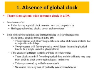 1. Absence of global clock
• There is no system-wide common clock in a DS.
• Solutions can be:
– Either having a global clock common to al the computers, or
– Having synchronized clocks, one at each computer
• Both of the above solutions are impractical due to following reasons:
– If one global clock is provided in the DS:
• Two processes will observe a global clock value at different instants due
to unpredictable delays
• Two processes will falsely perceive two different instants in physical
time to be a single instant in physical time
– if the clocks of different systems are tried to synchronize:
• These clocks can drift from the physical time and the drift rate may vary
from clock to clock due to technological limitations
• This may also end up with the same result
• We cannot have a system of perfectly synchronized clocks
 