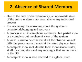 • Due to the lack of shared memory, an up-to-date state
of the entire system is not available to any individual
process
• It is necessary for reasoning about the system’s
behavior, debugging and recovery
• A process in a DS can obtain a coherent but partial view
or a complete but incoherent view of the system
• A view is said to be coherent if all the observations of
different processes are made at the same physical time
• A complete view includes the local views (local states)
at all the computers and any messages that are in transit
in the DS
• A complete view is also referred to as global state.
2. Absence of Shared Memory
 