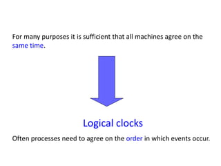 For many purposes it is sufficient that all machines agree on the
same time.
Logical clocks
Often processes need to agree on the order in which events occur.
 