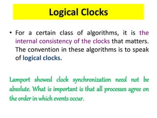 Logical Clocks
• For a certain class of algorithms, it is the
internal consistency of the clocks that matters.
The convention in these algorithms is to speak
of logical clocks.
Lamport showed clock synchronization need not be
absolute. What is important is that all processes agree on
the order in which events occur.
 