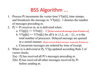 BSS Algorithm ...
1. Process Pi increments the vector time VTpi[i], time stamps,
and broadcasts the message m. VTpi[i] - 1 denotes the number
of messages preceding m.
2. Pj != Pi receives m. m is delivered when:
a. VTpj[i] == VTm[i] – 1 [Pj has received all messages from Pi before m]
b. VTpj[k] >= VTm[k] for all k in {1,2,..n} - {i}, n is the
total number of processes. Delayed message are queued
in a sorted manner. [Pj has received all those messages received by Pi before m]
c. Concurrent messages are ordered by time of receipt.
3. When m is delivered at Pj, VTpj updated according Rule 2 of
vector clocks.
2(a) : Pj has received all Pi’s messages preceding m.
2(b): Pj has received all other messages received by Pi
before sending m.
 