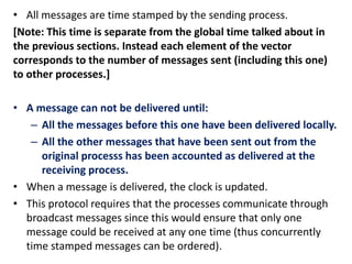 • All messages are time stamped by the sending process.
[Note: This time is separate from the global time talked about in
the previous sections. Instead each element of the vector
corresponds to the number of messages sent (including this one)
to other processes.]
• A message can not be delivered until:
– All the messages before this one have been delivered locally.
– All the other messages that have been sent out from the
original processs has been accounted as delivered at the
receiving process.
• When a message is delivered, the clock is updated.
• This protocol requires that the processes communicate through
broadcast messages since this would ensure that only one
message could be received at any one time (thus concurrently
time stamped messages can be ordered).
 