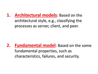 1. Architectural models: Based on the
architectural style, e.g., classifying the
processes as server, client, and peer.
2. Fundamental model: Based on the some
fundamental properties, such as
characteristics, failures, and security.
 