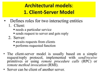 Architectural models:
1. Client-Server Model
• Defines roles for two interacting entities
1. Client:
 needs a particular service
 sends request to server and gets reply
2. Server:
 awaits requests from clients
 performs requested function
• The client-server model is usually based on a simple
request/reply protocol, implemented with send/receive
primitives or using remote procedure calls (RPC) or
remote method invocation (RMI).
• Server can be client of another server.
 