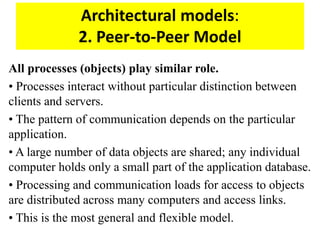 Architectural models:
2. Peer-to-Peer Model
All processes (objects) play similar role.
• Processes interact without particular distinction between
clients and servers.
• The pattern of communication depends on the particular
application.
• A large number of data objects are shared; any individual
computer holds only a small part of the application database.
• Processing and communication loads for access to objects
are distributed across many computers and access links.
• This is the most general and flexible model.
 
