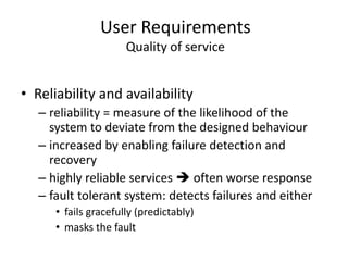 User Requirements
Quality of service
• Reliability and availability
– reliability = measure of the likelihood of the
system to deviate from the designed behaviour
– increased by enabling failure detection and
recovery
– highly reliable services  often worse response
– fault tolerant system: detects failures and either
• fails gracefully (predictably)
• masks the fault
 