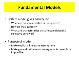 Fundamental Models
• System model gives answers to
– What are the main entities in the system?
– How do they interact?
– What are characteristics that affect individual &
collective behavior?
• Purpose of model:
– Make explicit all relevant assumptions
– Make generalizations concerning what is possible or
impossible
 