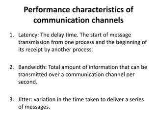 Performance characteristics of
communication channels
1. Latency: The delay time. The start of message
transmission from one process and the beginning of
its receipt by another process.
2. Bandwidth: Total amount of information that can be
transmitted over a communication channel per
second.
3. Jitter: variation in the time taken to deliver a series
of messages.
 