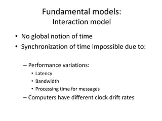Fundamental models:
Interaction model
• No global notion of time
• Synchronization of time impossible due to:
– Performance variations:
• Latency
• Bandwidth
• Processing time for messages
– Computers have different clock drift rates
 