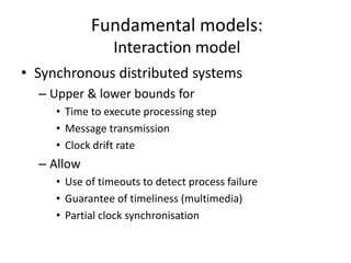 Fundamental models:
Interaction model
• Synchronous distributed systems
– Upper & lower bounds for
• Time to execute processing step
• Message transmission
• Clock drift rate
– Allow
• Use of timeouts to detect process failure
• Guarantee of timeliness (multimedia)
• Partial clock synchronisation
 