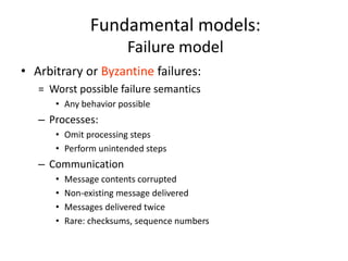 Fundamental models:
Failure model
• Arbitrary or Byzantine failures:
= Worst possible failure semantics
• Any behavior possible
– Processes:
• Omit processing steps
• Perform unintended steps
– Communication
• Message contents corrupted
• Non-existing message delivered
• Messages delivered twice
• Rare: checksums, sequence numbers
 