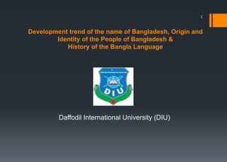 Development trend of the name of Bangladesh, Origin and
Identity of the People of Bangladesh &
History of the Bangla Language
Daffodil International University (DIU)
1
 