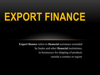 Export finance refers to financial assistance extended
by banks and other financial institutions,
to businesses for shipping of products
outside a country or region.
EXPORT FINANCE
 