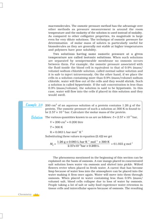 54Chemistry
macromolecules. The osmotic pressure method has the advantage over
other methods as pressure measurement is around the room
temperature and the molarity of the solution is used instead of molality.
As compared to other colligative properties, its magnitude is large
even for very dilute solutions. The technique of osmotic pressure for
determination of molar mass of solutes is particularly useful for
biomolecules as they are generally not stable at higher temperatures
and polymers have poor solubility.
Two solutions having same osmotic pressure at a given
temperature are called isotonic solutions. When such solutions
are separated by semipermeable membrane no osmosis occurs
between them. For example, the osmotic pressure associated with
the fluid inside the blood cell is equivalent to that of 0.9% (mass/
volume) sodium chloride solution, called normal saline solution and
it is safe to inject intravenously. On the other hand, if we place the
cells in a solution containing more than 0.9% (mass/volume) sodium
chloride, water will flow out of the cells and they would shrink. Such
a solution is called hypertonic. If the salt concentration is less than
0.9% (mass/volume), the solution is said to be hypotonic. In this
case, water will flow into the cells if placed in this solution and they
would swell.
200 cm3
of an aqueous solution of a protein contains 1.26 g of the
protein. The osmotic pressure of such a solution at 300 K is found to
be 2.57 × 10-3
bar. Calculate the molar mass of the protein.
The various quantities known to us are as follows: ð= 2.57 × 10–3
bar,
V = 200 cm3
= 0.200 litre
T = 300 K
R = 0.083 L bar mol-1
K-1
Substituting these values in equation (2.42) we get
M2
=
1 1
3
1.26 g × 0.083 L bar K mol × 300 K
2.57×10 bar × 0.200 L
− −
− = 61,022 g mol-1
Example 2.11Example 2.11Example 2.11Example 2.11Example 2.11
SolutionSolutionSolutionSolutionSolution
The phenomena mentioned in the beginning of this section can be
explained on the basis of osmosis. A raw mango placed in concentrated
salt solution loses water via osmosis and shrivel into pickle. Wilted
flowers revive when placed in fresh water. A carrot that has become
limp because of water loss into the atmosphere can be placed into the
water making it firm once again. Water will move into them through
osmosis. When placed in water containing less than 0.9% (mass/
volume) salt, blood cells collapse due to loss of water by osmosis.
People taking a lot of salt or salty food experience water retention in
tissue cells and intercellular spaces because of osmosis. The resulting
 