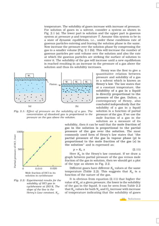 39 Solutions
temperature. The solubility of gases increase with increase of pressure.
For solution of gases in a solvent, consider a system as shown in
Fig. 2.1 (a). The lower part is solution and the upper part is gaseous
system at pressure p and temperature T. Assume this system to be in
a state of dynamic equilibrium, i.e., under these conditions rate of
gaseous particles entering and leaving the solution phase is the same.
Now increase the pressure over the solution phase by compressing the
gas to a smaller volume [Fig. 2.1 (b)]. This will increase the number of
gaseous particles per unit volume over the solution and also the rate
at which the gaseous particles are striking the surface of solution to
enter it. The solubility of the gas will increase until a new equilibrium
is reached resulting in an increase in the pressure of a gas above the
solution and thus its solubility increases.
Henry was the first to give a
quantitative relation between
pressure and solubility of a gas
in a solvent which is known as
Henry’s law. The law states that
at a constant temperature, the
solubility of a gas in a liquid
is directly proportional to the
pressure of the gas. Dalton, a
contemporary of Henry, also
concluded independently that the
solubility of a gas in a liquid
solution is a function of partial
pressure of the gas. If we use the
mole fraction of a gas in the
solution as a measure of its
solubility, then it can be said that the mole fraction of
gas in the solution is proportional to the partial
pressure of the gas over the solution. The most
commonly used form of Henry’s law states that “the
partial pressure of the gas in vapour phase (p) is
proportional to the mole fraction of the gas (x) in
the solution” and is expressed as:
p = KH x (2.11)
Here KH
is the Henry’s law constant. If we draw a
graph between partial pressure of the gas versus mole
fraction of the gas in solution, then we should get a plot
of the type as shown in Fig. 2.2.
Different gases have different KH
values at the same
temperature (Table 2.2). This suggests that KH
is a
function of the nature of the gas.
It is obvious from equation (2.11) that higher the
value of KH
at a given pressure, the lower is the solubility
of the gas in the liquid. It can be seen from Table 2.2
that KH
values for both N2
and O2
increase with increase
of temperature indicating that the solubility of gases
Fig. 2.1: Effect of pressure on the solubility of a gas. The
concentration of dissolved gas is proportional to the
pressure on the gas above the solution.
Fig. 2.2: Experimental results for the
solubility of HCl gas in
cyclohexane at 293 K. The
slope of the line is the
Henry’s Law constant, KH
.
 