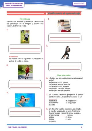 4TO DE PRIMARIA – 2DO TRIMESTRE 11
ComunicaciónInstitución Educativa Privada
“Andrés Fernández Garrido”
Verificando el aprendizaje
Nivel Básico 4.
Identifica las acciones que realizan cada uno de
los personajes en la imagen y escribe una
oración. Subraya el verbo.
1.
5.
Resolución:
La oración sería la siguiente: El niño patea la
pelota. El verbo es patea.
2.
Nivel intermedio
6. ¿Cuáles son los accidentes gramaticales del
verbo?
a) Tiempo, modo, género
b) Género, tiempo, persona
c) Género, modo, aspecto
d) Número, persona, tiempo
e) Persona, tiempo, género
3.
7. En «Lucero y Esteban juegan en el parque
con Esmeralda», la palabra resaltada es un
________.
a) adjetivo
b) sustantivo
c) verbo
d) preposición
e) conjunción
8. En «Rodolfo bajó las escaleras, se dirigió a
la puerta, luego subió al carro, finalmente
llegó al colegio y se sentó en su carpeta»,
encontramos ________ verbos.
a) dos d) cinco
b) tres e) seis
c) cuatro
 