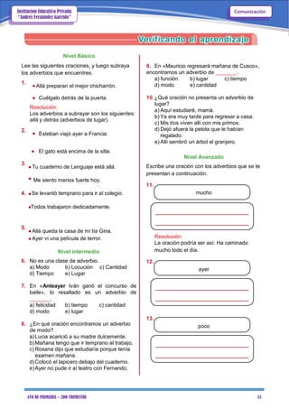 4TO DE PRIMARIA – 2DO TRIMESTRE 15
ComunicaciónInstitución Educativa Privada
“Andrés Fernández Garrido”
Nivel Básico
Lee las siguientes oraciones, y luego subraya
los adverbios que encuentres.
1.
Allá preparan el mejor chicharrón.
 Cuélgalo detrás de la puerta.
Resolución:
Los adverbios a subrayar son los siguientes:
allá y detrás (adverbios de lugar).
2.
Esteban viajó ayer a Francia.
9. En «Mauricio regresará mañana de Cusco»,
encontramos un adverbio de _______.
a) función b) lugar c) tiempo
d) modo e) cantidad
10.¿Qué oración no presenta un adverbio de
lugar?
a) Aquí estudiaré, mamá.
b) Ya era muy tarde para regresar a casa.
c) Mis tíos viven allí con mis primos.
d) Dejó afuera la pelota que le habían
regalado.
e) Allí sembró un árbol el granjero.
 El gato está encima de la silla.
3.
Tu cuaderno de Lenguaje está allá.
Me siento menos fuerte hoy.
4. Se levantó temprano para ir al colegio.
Todos trabajaron dedicadamente.
Nivel Avanzado
Escribe una oración con los adverbios que se te
presentan a continuación.
11.
mucho
5.
Allá queda la casa de mi tía Gina.
Ayer vi una película de terror.
Nivel intermedio
6. No es una clase de adverbio.
a) Modo b) Locución c) Cantidad
d) Tiempo e) Lugar
7. En «Anteayer Iván ganó el concurso de
baile», lo resaltado es un adverbio de
_______.
a) felicidad b) tiempo c) cantidad
d) modo e) lugar
8. ¿En qué oración encontramos un adverbio
de modo?
a)Lucia acarició a su madre dulcemente.
b)Mañana tengo que ir temprano al trabajo.
c) Roxana dijo que estudiaría porque tenía
examen mañana.
d)Colocó el lapicero debajo del cuaderno.
e)Ayer no pude ir al teatro con Fernando.
Resolución:
La oración podría ser así: Ha caminado
mucho todo el día.
12.
ayer
13.
poco
 