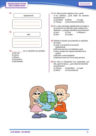 4TO DE PRIMARIA – 2DO TRIMESTRE 16
ComunicaciónInstitución Educativa Privada
“Andrés Fernández Garrido”
14.
rápidamente
15.
allá
16.___________ es un adverbio de cantidad.
a) Tal vez
b) Cerca
c) Afuera
d) Temprano
e) Demasiado
17. En «Muy pronto viajarás a Ica y verás
a tus padres», ¿qué clase de adverbio
encontramos?
a) Cantidad b) Modo c) Lugar
d) Tiempo e) No presenta adverbio
18. En «Juan caminaba rápidamente al colegio y
se encontró con Marcelo quien estaba muy
distraído» ¿cuántos adverbios encontramos?
a) Uno b) Tres c) Ninguno
d) Dos e) Cuatro
19. Señala la oración que presenta un adverbio
de modo.
a)José Luis resolvió la ecuación
rápidamente.
b)Mi hermana fue a la biblioteca ayer.
c) Aquí venden los mejores tamales de la
ciudad.
d)Mi perro comió bastante.
e)Nevará mucho en Puno esta semana.
20. En «Era un estudiante muy capacitado, por
ello, ganó la beca», ¿qué clase de adverbio
encontramos?
a) Tiempo b) Cantidad c) Lugar
d) Modo e) Circunstancia
 