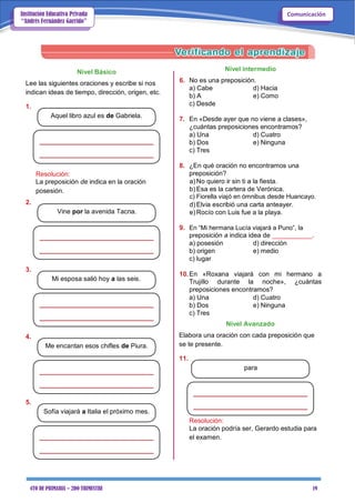 4TO DE PRIMARIA – 2DO TRIMESTRE 19
ComunicaciónInstitución Educativa Privada
“Andrés Fernández Garrido”
Nivel Básico
Lee las siguientes oraciones y escribe si nos
indican ideas de tiempo, dirección, origen, etc.
1.
Aquel libro azul es de Gabriela.
Nivel intermedio
6. No es una preposición.
a) Cabe d) Hacia
b) A e) Como
c) Desde
7. En «Desde ayer que no viene a clases»,
¿cuántas preposiciones encontramos?
a) Una d) Cuatro
b) Dos e) Ninguna
c) Tres
Resolución:
La preposición de indica en la oración
posesión.
2.
Vine por la avenida Tacna.
3.
Mi esposa salió hoy a las seis.
4.
Me encantan esos chifles de Piura.
5.
Sofía viajará a Italia el próximo mes.
8. ¿En qué oración no encontramos una
preposición?
a) No quiero ir sin ti a la fiesta.
b) Esa es la cartera de Verónica.
c) Fiorella viajó en ómnibus desde Huancayo.
d) Elvia escribió una carta anteayer.
e) Rocío con Luis fue a la playa.
9. En “Mi hermana Lucía viajará a Puno”, la
preposición a indica idea de ___________.
a) posesión d) dirección
b) origen e) medio
c) lugar
10.En «Roxana viajará con mi hermano a
Trujillo durante la noche», ¿cuántas
preposiciones encontramos?
a) Una d) Cuatro
b) Dos e) Ninguna
c) Tres
Nivel Avanzado
Elabora una oración con cada preposición que
se te presente.
11.
para
Resolución:
La oración podría ser, Gerardo estudia para
el examen.
 