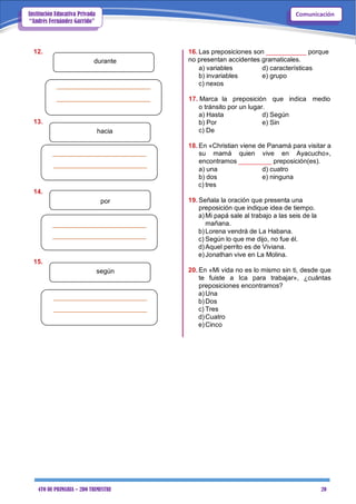 4TO DE PRIMARIA – 2DO TRIMESTRE 20
ComunicaciónInstitución Educativa Privada
“Andrés Fernández Garrido”
12.
durante
13.
hacia
14.
por
15.
según
16. Las preposiciones son ___________ porque
no presentan accidentes gramaticales.
a) variables d) características
b) invariables e) grupo
c) nexos
17. Marca la preposición que indica medio
o tránsito por un lugar.
a) Hasta d) Según
b) Por e) Sin
c) De
18. En «Christian viene de Panamá para visitar a
su mamá quien vive en Ayacucho»,
encontramos _________ preposición(es).
a) una d) cuatro
b) dos e) ninguna
c) tres
19. Señala la oración que presenta una
preposición que indique idea de tiempo.
a)Mi papá sale al trabajo a las seis de la
mañana.
b)Lorena vendrá de La Habana.
c) Según lo que me dijo, no fue él.
d)Aquel perrito es de Viviana.
e)Jonathan vive en La Molina.
20. En «Mi vida no es lo mismo sin ti, desde que
te fuiste a Ica para trabajar», ¿cuántas
preposiciones encontramos?
a)Una
b)Dos
c) Tres
d)Cuatro
e)Cinco
 