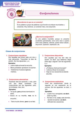 4TO DE PRIMARIA – 2DO TRIMESTRE 21
ComunicaciónInstitución Educativa Privada
“Andrés Fernández Garrido”
¡Recordemos lo que es un conector!
Es la palabra o grupo de palabras cuya función es enlazar enunciados u
oraciones. Hoy veremos, un conector más, a la conjunción.
¿Qué es la conjunción?
Es una palabra invariable, porque no presenta
accidentes gramaticales; sirve como nexo o puente
entre otras palabras; además, puede indicar adición,
disyunción, oposición, explicación, etc.
Clases de conjunciones
1. Conjunciones copulativas
Son aquellas que sirven pata unir dos o
más elementos. Transmiten la idea de
adición. Son las siguientes: y, e.
Ejemplos:
 Juana habla e Ismael la escucha.
 María y Esteban aprobaron el examen.
 Visitaremos museos e iglesias
mañana.
3. Conjunciones adversativas
Expresan idea de oposición, o sea, para
unir dos ideas contrarias. Las
conjunciones son las siguientes: pero,
sin embargo, mas, sino.
Ejemplos:
 Te ayudo, pero primero terminaré mi
tarea.
 Buscó en su mochila, mas no lo
encontró.
 Tiene mucho dinero, pero no es feliz.
2. Conjunciones disyuntivas
Son aquellas que nos dan idea de
opción, es decir, que debemos elegir
entre algo o alguien. Son las siguientes:
o, u.
Ejemplos:
 ¿Prefieres chicha o limonada?
 Leticia u Óscar irá al paseo.
 Viaja en tus vacaciones o estarás
aburrido.
4. Conjunciones explicativas
Unen dos proposiciones, donde la
segunda es una explicación de la
primera. Son las siguientes: es decir, o
sea.
Ejemplos:
 Lucero ríe a carcajadas, es decir,
está muy feliz.
 No llora ni ríe, o sea, está dormido.
 Aprobó el examen, es decir,
disfrutará las vacaciones.
 