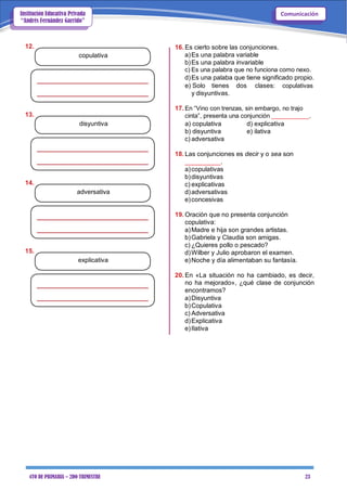 4TO DE PRIMARIA – 2DO TRIMESTRE 23
ComunicaciónInstitución Educativa Privada
“Andrés Fernández Garrido”
12.
copulativa
13.
disyuntiva
14.
adversativa
15.
explicativa
16. Es cierto sobre las conjunciones.
a)Es una palabra variable
b)Es una palabra invariable
c) Es una palabra que no funciona como nexo.
d)Es una palaba que tiene significado propio.
e) Solo tienes dos clases: copulativas
y disyuntivas.
17. En “Vino con trenzas, sin embargo, no trajo
cinta”, presenta una conjunción ___________.
a) copulativa d) explicativa
b) disyuntiva e) ilativa
c) adversativa
18. Las conjunciones es decir y o sea son
__________.
a)copulativas
b)disyuntivas
c) explicativas
d)adversativas
e)concesivas
19. Oración que no presenta conjunción
copulativa:
a)Madre e hija son grandes artistas.
b)Gabriela y Claudia son amigas.
c) ¿Quieres pollo o pescado?
d)Wilber y Julio aprobaron el examen.
e)Noche y día alimentaban su fantasía.
20. En «La situación no ha cambiado, es decir,
no ha mejorado», ¿qué clase de conjunción
encontramos?
a)Disyuntiva
b)Copulativa
c) Adversativa
d)Explicativa
e)Ilativa
 