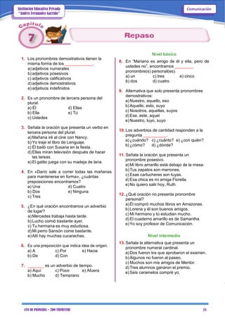 4TO DE PRIMARIA – 2DO TRIMESTRE 24
ComunicaciónInstitución Educativa Privada
“Andrés Fernández Garrido”
1. Los pronombres demostrativos tienen la
misma forma de los ____________.
a) adjetivos numerales
b) adjetivos posesivos
c) adjetivos calificativos
d) adjetivos demostrativos
e) adjetivos indefinidos
2. Es un pronombre de tercera persona del
plural.
a) Él d) Ellas
b) Ella e) Tú
c) Ustedes
3. Señala la oración que presenta un verbo en
tercera persona del plural.
a) Mañana iré al cine con Nancy.
b) Yo traje el libro de Lenguaje.
c) Él bailó con Susana en la fiesta.
d) Ellas miran televisión después de hacer
las tareas.
e) El gatito juega con su madeja de lana.
4. En «Darío sale a correr todas las mañanas
para mantenerse en forma», ¿cuántas
preposiciones encontramos?
a) Una d) Cuatro
b) Dos e) Ninguna
c) Tres
5. ¿En qué oración encontramos un adverbio
de lugar?
a) Mercedes trabaja hasta tarde.
b) Lucho comió bastante ayer.
c) Tu hermana es muy estudiosa.
d) Mi perro Sansón come bastante.
e) Allí hay muchas cucarachas.
6. Es una preposición que indica idea de origen.
a) A c) Por e) Hacia
b) De d) Con
7. _______ es un adverbio de tiempo.
a) Aquí c) Poco e) Afuera
b) Mucho d) Temprano
Nivel básico
8. En “Mariano es amigo de él y ella, pero de
ustedes no”, encontramos ________
pronombre(s) personal(es).
a) un c) tres e) cinco
b) dos d) cuatro
9. Alternativa que solo presenta pronombres
demostrativos:
a)Nuestro, aquello, eso
b)Aquello, esto, suyo
c) Nosotros, aquellas, suyos
d)Ese, este, aquel
e)Nuestro, tuyo, suyo
10. Los adverbios de cantidad responden a la
pregunta __________.
a)¿cuándo? c) ¿cuánto? e) ¿con quién?
b)¿cómo? d) ¿dónde?
11. Señala la oración que presenta un
pronombre posesivo.
a)Mi libro amarillo está debajo de la mesa.
b)Tus zapatos son marrones.
c) Esas cartucheras son tuyas.
d)Esa chica es mi amiga Fiorella.
e)No quiero salir hoy, Ruth.
12. ¿Qué oración no presenta pronombre
personal?
a)Él compró muchos libros en Amazonas.
b)Lorena y él son buenos amigos.
c) Mi hermano y tú estudian mucho.
d)El cuaderno amarillo es de Samantha.
e)Yo soy profesor de Comunicación.
Nivel intermedio
13. Señala la alternativa que presenta un
pronombre numeral cardinal.
a)Dos fueron los que aprobaron el examen.
b)Algunos no fueron al paseo.
c) Muchos son mis amigos de Mentor.
d)Tres alumnos ganaron el premio.
e)Seis caramelos compré yo.
 