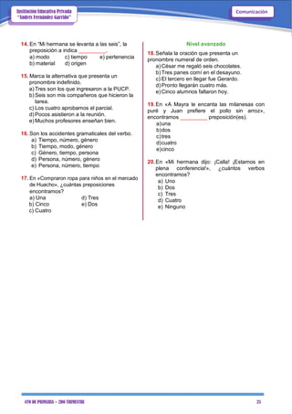 4TO DE PRIMARIA – 2DO TRIMESTRE 25
ComunicaciónInstitución Educativa Privada
“Andrés Fernández Garrido”
14. En “Mi hermana se levanta a las seis”, la
preposición a indica _________.
a) modo c) tiempo e) pertenencia
b) material d) origen
15. Marca la alternativa que presenta un
pronombre indefinido.
a) Tres son los que ingresaron a la PUCP.
b) Seis son mis compañeros que hicieron la
tarea.
c) Los cuatro aprobamos el parcial.
d) Pocos asistieron a la reunión.
e) Muchos profesores enseñan bien.
16. Son los accidentes gramaticales del verbo.
a) Tiempo, número, género
b) Tiempo, modo, género
c) Género, tiempo, persona
d) Persona, número, género
e) Persona, número, tiempo
17. En «Compraron ropa para niños en el mercado
de Huacho», ¿cuántas preposiciones
encontramos?
a) Una d) Tres
b) Cinco e) Dos
c) Cuatro
Nivel avanzado
18.Señala la oración que presenta un
pronombre numeral de orden.
a) César me regaló seis chocolates.
b) Tres panes comí en el desayuno.
c) El tercero en llegar fue Gerardo.
d) Pronto llegarán cuatro más.
e) Cinco alumnos faltaron hoy.
19.En «A Mayra le encanta las milanesas con
puré y Juan prefiere el pollo sin arroz»,
encontramos _________ preposición(es).
a)una
b)dos
c)tres
d)cuatro
e)cinco
20.En «Mi hermana dijo: ¡Calla! ¡Estamos en
plena conferencia!», ¿cuántos verbos
encontramos?
a) Uno
b) Dos
c) Tres
d) Cuatro
e) Ninguno
 