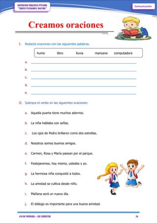 4TO DE PRIMARIA – 1ER TRIMESTRE 26
ComunicaciónInstitución Educativa Privada
“Andrés Fernández Garrido”
Creamos oraciones
I. Redacta oraciones con las siguientes palabras.
humo libro lluvia manzana computadora
a. _____________________________________________________________
b. _____________________________________________________________
c. _____________________________________________________________
d. _____________________________________________________________
e. _____________________________________________________________
II. Subraya el verbo en las siguientes oraciones:
a. Aquella puerta tiene muchos adornos.
b. La niña hablaba con señas.
c. Los ojos de Pedro brillaron como dos estrellas.
d. Nosotros somos buenos amigos.
e. Carmen, Rosa y María pasean por el parque.
f. Festejaremos, hoy mismo, ustedes y yo.
g. La hermosa niña conquistó a todos.
h. La amistad se cultiva desde niño.
i. Mañana será un nuevo día.
j. El diálogo es importante para una buena amistad.
 
