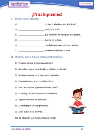4TO DE PRIMARIA – 1ER TRIMESTRE 27
ComunicaciónInstitución Educativa Privada
“Andrés Fernández Garrido”
¡Practiquemos!
I. Escribe un sujeto adecuado:
a) _________________________ no fueron a la playa, sino a la sierra!
b) _________________________ persigue al ladrón.
c) _________________________ que escribimos no ha llegado a su destino.
d) _________________________ duerme en su jaula.
e) _________________________ repetía las oraciones en forma rutinaria.
f) _________________________ se quedó atrapado en la mina.
II. Identifica y subraya el sujeto en las siguientes oraciones:
1) Mi vecino compró un hermoso automóvil.
2) Son valores supremos de la vida, la Justicia y la Libertad.
3) Se quedó atrapado en la mina, aquel muchacho.
4) En aquel estante, tú encontrarás mi libro.
5) Esos cien soldados ingresaron al nuevo pelotón.
6) El domingo, el club obtuvo un triunfo decisivo.
7) Aquellos niños son mis hermanos.
8) La honradez es un valor primordial.
9) Jaime evaluó a sus alumnos.
10) La educación es la mejor arma para triunfar.
 