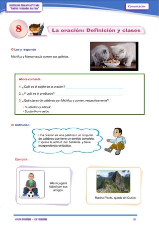 4TO DE PRIMARIA – 1ER TRIMESTRE 28
ComunicaciónInstitución Educativa Privada
“Andrés Fernández Garrido”
Lee y responde
Michifuz y Marramaquiz comen sus galletas.
Ahora contesta:
1. ¿Cuál es el sujeto de la oración? ___________________________________
2. ¿Y cuál es el predicado? _________________________________________
3. ¿Qué clases de palabras son Michifuz y comen, respectivamente?
• Sustantivo y artículo
• Sustantivo y verbo
Definición
Una oración es una palabra o un conjunto
de palabras que tiene un sentido completo.
Expresa la actitud del hablante y tiene
independencia sintáctica.
Ejemplos:
Alexis jugará
fútbol con sus
amigos.
Machu Picchu queda en Cusco.
8
 