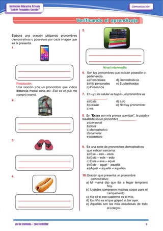 4TO DE PRIMARIA – 2DO TRIMESTRE 3
ComunicaciónInstitución Educativa Privada
“Andrés Fernández Garrido”
Elabora una oración utilizando pronombres
demostrativos o posesivos por cada imagen que
se te presenta.
1.
Resolución:
Una oración con un pronombre que indica
distancia media sería así: Ese es el que me
compró mamá.
2.
5.
Nivel intermedio
6. Son los pronombres que indican posesión o
pertenencia.
a) Personales d) Demostrativos
b) No personales e) Sustantivados
c) Posesivos
7. En «¿Este celular es tuyo?», el pronombre es
____________.
a) Este d) tuyo
b) celular e) No hay pronombre
c) es
8. En “Estas son mis primas queridas”, la palabra
resaltada es un pronombre __________.
a) personal
b) libre
c) demostrativo
d) numeral
e) posesivo
3.
9. Es una serie de pronombres demostrativos
que indican cercanía.
a) Esa – eso – esos
b) Esta – este – esto
c) Este – ese – aquel
d) Este – aquel – aquella
e) Aquel – aquella – aquellos
4. 10.Oración que presenta un pronombre
demostrativo:
a) Mi mamá dijo que iba a llegar temprano
hoy.
b) Ustedes compraron muchas cosas para el
campamento.
c) No sé si ese cuaderno es el mío.
d) Es niño es el que golpeó a Jair ayer.
e) Aquellas son las más estudiosas de todo
el colegio.
 