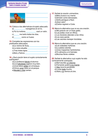 4TO DE PRIMARIA – 1ER TRIMESTRE 31
ComunicaciónInstitución Educativa Privada
“Andrés Fernández Garrido”
______________________
______________________
______________________
14. Coloca a las alternativas el sujeto adecuado.
a)___________ navegamos en el río.
b) Por la mañana, __________ cazó un ratón.
c) _____ me baño todos los días.
d)_______ come un hueso
15. Completa las expresiones con los
predicados adecuados.
a)La vecina de Susy___________________.
b)La dulce abuelita ____________________.
c)Tres tristes tigres ____________________.
d)Bob y Patricio _______________________.
16. ¿Qué oración tiene el sujeto correctamente
subrayado?
a)La profesora felicita al alumno.
b)Los futbolistas jugaron muy bien.
c)Unos lobos aúllan en el bosque.
d)Vimos unos nidos en el parque.
e)Nicolás y Joel cantan.
17. Señala la oración unimembre.
a)Mery busca a su mamá
b)Simeón come demasiado.
c)Sofía persigue a Raúl.
d)¡Qué calor!
e)Carlos regresó a Cuba.
18. Marca la alternativa que no es una oración.
a)Me pareció ver un lindo gatito.
b)Las jirafas viven en África.
c) Los doctores atienden a los niños.
d)Los osos panda
e)Las vecinas manejan bicicletas.
19. Marca la alternativa que es una oración.
a)Las soleadas mañanas
b)La pelota colorida
c)Unos mapaches hambrientos
d)Yo alimento a mi hámster.
e)Muchas flores violetas
20. Señala la alternativa cuyo sujeto ha sido
correctamente subrayado.
a)Bart escribe un informe.
b)Fernando quiere a su mamá.
c) Alex toca la pandereta.
d)Lucas baila mucho.
e)Abel y yo iremos al cine.
 