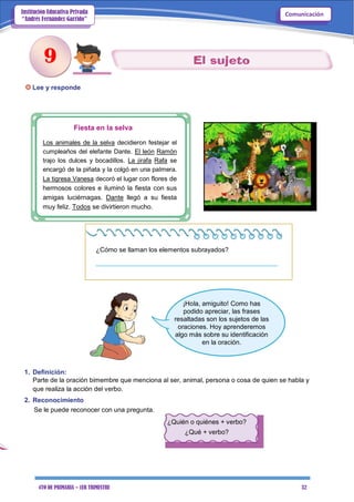 4TO DE PRIMARIA – 1ER TRIMESTRE 32
ComunicaciónInstitución Educativa Privada
“Andrés Fernández Garrido”
Lee y responde
Fiesta en la selva
Los animales de la selva decidieron festejar el
cumpleaños del elefante Dante. El león Ramón
trajo los dulces y bocadillos. La jirafa Rafa se
encargó de la piñata y la colgó en una palmera.
La tigresa Vanesa decoró el lugar con flores de
hermosos colores e iluminó la fiesta con sus
amigas luciérnagas. Dante llegó a su fiesta
muy feliz. Todos se divirtieron mucho.
¿Cómo se llaman los elementos subrayados?
__________________________________________________
¡Hola, amiguito! Como has
podido apreciar, las frases
resaltadas son los sujetos de las
oraciones. Hoy aprenderemos
algo más sobre su identificación
en la oración.
1. Definición:
Parte de la oración bimembre que menciona al ser, animal, persona o cosa de quien se habla y
que realiza la acción del verbo.
2. Reconocimiento
Se le puede reconocer con una pregunta.
¿Quién o quiénes + verbo?
¿Qué + verbo?
9
 