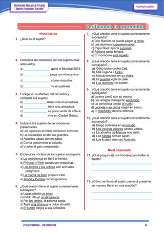 4TO DE PRIMARIA – 1ER TRIMESTRE 35
ComunicaciónInstitución Educativa Privada
“Andrés Fernández Garrido”
Nivel básico
1. ¿Qué es el sujeto?
____________________________________
____________________________________
2. Completa las oraciones con los sujetos más
adecuados.
a)________________ ganó el Mundial 2014.
b)________________ juega con el estambre.
c)________________ come rosquillas.
d)________________ va en patineta.
3. Escoge un sustantivo del recuadro y
completa los sujetos.
a) ______________ lanza vivía en el Valhala.
b) ______________ lleva una armadura.
c) ______________ se pone verde de cólera.
d) ______________ vive en Ciudad Gótica.
4. Subraya los sujetos de las oraciones
presentadas.
a) Los jugadores de fútbol celebraron su triunfo.
b) La boxeadora olvidó sus guantes.
c) Aquellas vacas comen pasto.
d) Corría velozmente el caballo.
e) Vuelve el gato arrepentido.
5. Encierra los núcleos de los sujetos subrayados.
a)La ambulancia se llevó al herido.
b)Phineas y Ferb construyen máquinas.
c)Los leones y las cobras son animales
peligrosos.
d)La mamá de Kiko prepara café.
e)Timón y Pumba comen gusanos.
6. ¿Qué oración tiene el sujeto correctamente
subrayado?
a)Lucas plantó un árbol.
b)Pablo dibujó un dinosaurio.
c)Por las tardes, la paloma canta.
d)Tejía una chompa la dulce abuelita.
e)El sultán dirigía a sus soldados.
7. ¿Qué oración tiene el sujeto correctamente
subrayado?
a)Don Ramón no puede pagar la renta.
b)Los alumnos expusieron ayer.
c) Papa Noel reparte juguetes.
d)Adriana canta tangos.
e)El monedero está repleto.
8. ¿Qué oración tiene el sujeto correctamente
subrayado?
a) Gokú lucha contra Cell.
b) Milk regaña a Gokú.
c) Naruto entrena en su aldea.
d) El guardia vigila la calle.
e) Los duendes no existen.
9. ¿Qué oración tiene el sujeto correctamente
subrayado?
a) Lorena cantó con su vecina.
b) Los amigos manejaron el camión.
c) La periodista perdió el vuelo.
d) Leonela y su prima viajan en barco.
e) El diseñador decora edificios.
10. ¿Qué oración tiene el sujeto correctamente
subrayado?
a) Diego conversa en el estudio.
b) Las vecinas alegres cantan valses.
c) La abuelita de Marcos nos visitó.
d) Las cabras comen pasto.
e) Los koalas viven en Australia.
Nivel intermedio
11. ¿Qué pregunta(s) se hace(n) para hallar el
sujeto?
____________________________________
____________________________________
12. ¿Cómo se llama al sujeto que está presente
de manera literal en una oración?
____________________________________
____________________________________
 