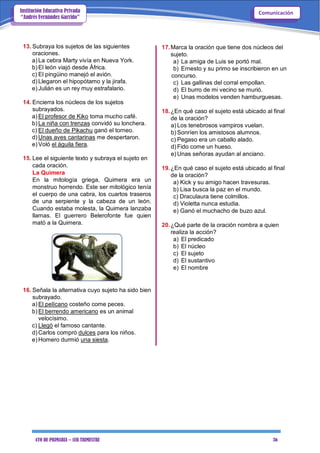 4TO DE PRIMARIA – 1ER TRIMESTRE 36
ComunicaciónInstitución Educativa Privada
“Andrés Fernández Garrido”
13. Subraya los sujetos de las siguientes
oraciones.
a) La cebra Marty vivía en Nueva York.
b) El león viajó desde África.
c) El pingüino manejó el avión.
d) Llegaron el hipopótamo y la jirafa.
e) Julián es un rey muy estrafalario.
14. Encierra los núcleos de los sujetos
subrayados.
a) El profesor de Kiko toma mucho café.
b) La niña con trenzas convidó su lonchera.
c) El dueño de Pikachu ganó el torneo.
d) Unas aves cantarinas me despertaron.
e) Voló el águila fiera.
15. Lee el siguiente texto y subraya el sujeto en
cada oración.
La Quimera
En la mitología griega, Quimera era un
monstruo horrendo. Este ser mitológico tenía
el cuerpo de una cabra, los cuartos traseros
de una serpiente y la cabeza de un león.
Cuando estaba molesta, la Quimera lanzaba
llamas. El guerrero Belerofonte fue quien
mató a la Quimera.
16. Señala la alternativa cuyo sujeto ha sido bien
subrayado.
a) El pelícano costeño come peces.
b) El berrendo americano es un animal
velocísimo.
c) Llegó el famoso cantante.
d) Carlos compró dulces para los niños.
e) Homero durmió una siesta.
17.Marca la oración que tiene dos núcleos del
sujeto.
a) La amiga de Luis se portó mal.
b) Ernesto y su primo se inscribieron en un
concurso.
c) Las gallinas del corral empollan.
d) El burro de mi vecino se murió.
e) Unas modelos venden hamburguesas.
18.¿En qué caso el sujeto está ubicado al final
de la oración?
a) Los tenebrosos vampiros vuelan.
b) Sonríen los amistosos alumnos.
c) Pegaso era un caballo alado.
d) Fido come un hueso.
e) Unas señoras ayudan al anciano.
19.¿En qué caso el sujeto está ubicado al final
de la oración?
a) Kick y su amigo hacen travesuras.
b) Lisa busca la paz en el mundo.
c) Draculaura tiene colmillos.
d) Violetta nunca estudia.
e) Ganó el muchacho de buzo azul.
20.¿Qué parte de la oración nombra a quien
realiza la acción?
a) El predicado
b) El núcleo
c) El sujeto
d) El sustantivo
e) El nombre
 