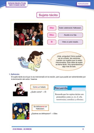 4TO DE PRIMARIA – 1ER TRIMESTRE 37
ComunicaciónInstitución Educativa Privada
“Andrés Fernández Garrido”
Sujeto tácito
Ellas Están celebrando Halloween.
Ellos Asusta a su hija.
Él Viste un polo rosado.
¡Hola, amiguitos! Cómo pudiste
ver en el texto, las oraciones
cuentan con sujetos que no están
mencionados. Esta clase de sujeto
se llama tácito. Hoy aprenderemos
algo más de esto.
1. Definición
El sujeto tácito es el que no es mencionado en la oración, pero que puede ser sobrentendido por
la terminación del verbo. Veamos
Come un helado
¿Quién come? → Él
Se disfrazaron en
Halloween.
Recuerda
Recuerda que los sujetos tácitos son
pronombres como yo, tú, él, ella,
nosotros(as), usted(es) y ellos(as).
¿Quiénes se disfrazaron? → Ellos
 