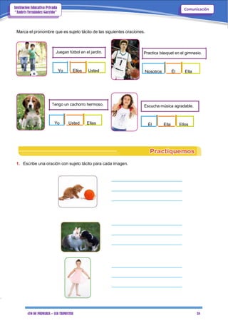 4TO DE PRIMARIA – 1ER TRIMESTRE 38
ComunicaciónInstitución Educativa Privada
“Andrés Fernández Garrido”
Marca el pronombre que es sujeto tácito de las siguientes oraciones.
Juegan fútbol en el jardín. Practica básquet en el gimnasio.
Yo Ellos Usted
Tengo un cachorro hermoso.
Yo Usted Ellas
Nosotros Él Ella
Escucha música agradable.
Él Ella Ellos
1. Escribe una oración con sujeto tácito para cada imagen.
______________________________
______________________________
______________________________
______________________________
______________________________
______________________________
______________________________
______________________________
______________________________
 