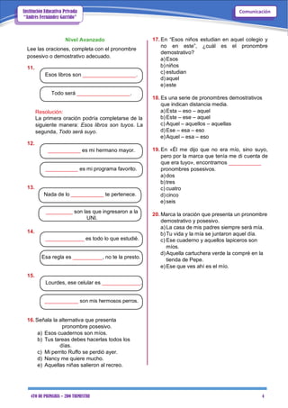 4TO DE PRIMARIA – 2DO TRIMESTRE 4
ComunicaciónInstitución Educativa Privada
“Andrés Fernández Garrido”
Nivel Avanzado
Lee las oraciones, completa con el pronombre
posesivo o demostrativo adecuado.
11.
Esos libros son __________________.
Todo será __________________.
Resolución:
La primera oración podría completarse de la
siguiente manera: Esos libros son tuyos. La
segunda, Todo será suyo.
12.
___________ es mi hermano mayor.
___________ es mi programa favorito.
13.
Nada de lo ___________ te pertenece.
_________ son las que ingresaron a la
UNI.
14.
_____________ es todo lo que estudié.
Esa regla es __________, no te la presto.
15.
Lourdes, ese celular es _____________.
____________ son mis hermosos perros.
16.Señala la alternativa que presenta
pronombre posesivo.
a) Esos cuadernos son míos.
b) Tus tareas debes hacerlas todos los
días.
c) Mi perrito Ruffo se perdió ayer.
d) Nancy me quiere mucho.
e) Aquellas niñas salieron al recreo.
17. En “Esos niños estudian en aquel colegio y
no en este”, ¿cuál es el pronombre
demostrativo?
a)Esos
b)niños
c) estudian
d)aquel
e)este
18. Es una serie de pronombres demostrativos
que indican distancia media.
a)Esta – eso – aquel
b)Este – ese – aquel
c) Aquel – aquellos – aquellas
d)Ese – esa – eso
e)Aquel – esa – eso
19. En «Él me dijo que no era mío, sino suyo,
pero por la marca que tenía me di cuenta de
que era tuyo», encontramos ___________
pronombres posesivos.
a)dos
b)tres
c) cuatro
d)cinco
e)seis
20. Marca la oración que presenta un pronombre
demostrativo y posesivo.
a)La casa de mis padres siempre será mía.
b)Tu vida y la mía se juntaron aquel día.
c) Ese cuaderno y aquellos lapiceros son
míos.
d)Aquella cartuchera verde la compré en la
tienda de Pepe.
e)Ese que ves ahí es el mío.
 